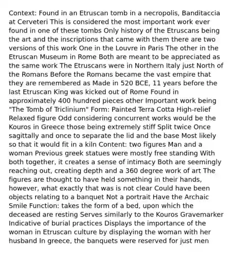 Context: Found in an Etruscan tomb in a necropolis, Banditaccia at Cerveteri This is considered the most important work ever found in one of these tombs Only history of the Etruscans being the art and the inscriptions that came with them there are two versions of this work One in the Louvre in Paris The other in the Etruscan Museum in Rome Both are meant to be appreciated as the same work The Etruscans were in Northern Italy just North of the Romans Before the Romans became the vast empire that they are remembered as Made in 520 BCE, 11 years before the last Etruscan King was kicked out of Rome Found in approximately 400 hundred pieces other Important work being "The Tomb of Triclinium" Form: Painted Terra Cotta High-relief Relaxed figure Odd considering concurrent works would be the Kouros in Greece those being extremely stiff Split twice Once sagittally and once to separate the lid and the base Most likely so that it would fit in a kiln Content: two figures Man and a woman Previous greek statues were mostly free standing With both together, it creates a sense of intimacy Both are seemingly reaching out, creating depth and a 360 degree work of art The figures are thought to have held something in their hands, however, what exactly that was is not clear Could have been objects relating to a banquet Not a portrait Have the Archaic Smile Function: takes the form of a bed, upon which the deceased are resting Serves similarly to the Kouros Gravemarker Indicative of burial practices Displays the importance of the woman in Etruscan culture by displaying the woman with her husband In greece, the banquets were reserved for just men