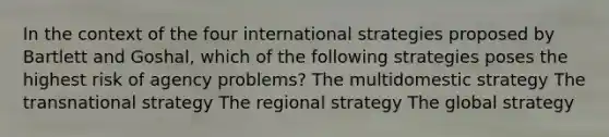 In the context of the four international strategies proposed by Bartlett and Goshal, which of the following strategies poses the highest risk of agency problems? The multidomestic strategy The transnational strategy The regional strategy The global strategy