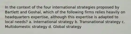 In the context of the four international strategies proposed by Bartlett and Goshal, which of the following firms relies heavily on headquarters expertise, although this expertise is adapted to local needs? a. International strategy b. Transnational strategy c. Multidomestic strategy d. Global strategy