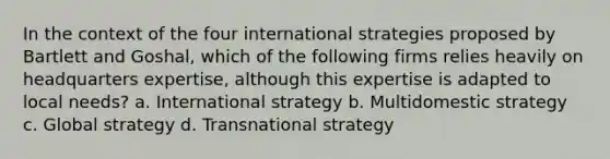 In the context of the four international strategies proposed by Bartlett and Goshal, which of the following firms relies heavily on headquarters expertise, although this expertise is adapted to local needs? a. International strategy b. Multidomestic strategy c. Global strategy d. Transnational strategy