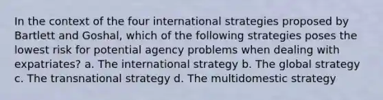 In the context of the four international strategies proposed by Bartlett and Goshal, which of the following strategies poses the lowest risk for potential agency problems when dealing with expatriates? a. The international strategy b. The global strategy c. The transnational strategy d. The multidomestic strategy