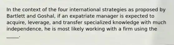 In the context of the four international strategies as proposed by Bartlett and Goshal, if an expatriate manager is expected to acquire, leverage, and transfer specialized knowledge with much independence, he is most likely working with a firm using the _____.