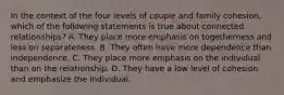 In the context of the four levels of couple and family cohesion, which of the following statements is true about connected relationships? A. They place more emphasis on togetherness and less on separateness. B. They often have more dependence than independence. C. They place more emphasis on the individual than on the relationship. D. They have a low level of cohesion and emphasize the individual.