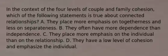 In the context of the four levels of couple and family cohesion, which of the following statements is true about connected relationships? A. They place more emphasis on togetherness and less on separateness. B. They often have more dependence than independence. C. They place more emphasis on the individual than on the relationship. D. They have a low level of cohesion and emphasize the individual.