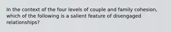 In the context of the four levels of couple and family cohesion, which of the following is a salient feature of disengaged relationships?