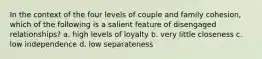 In the context of the four levels of couple and family cohesion, which of the following is a salient feature of disengaged relationships? a. high levels of loyalty b. very little closeness c. low independence d. low separateness