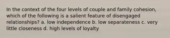 In the context of the four levels of couple and family cohesion, which of the following is a salient feature of disengaged relationships? a. low independence b. low separateness c. very little closeness d. high levels of loyalty