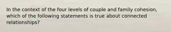 In the context of the four levels of couple and family cohesion, which of the following statements is true about connected relationships?