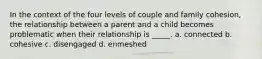 In the context of the four levels of couple and family cohesion, the relationship between a parent and a child becomes problematic when their relationship is _____. a. connected b. cohesive c. disengaged d. enmeshed