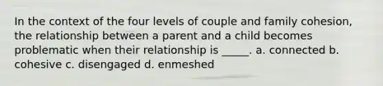 In the context of the four levels of couple and family cohesion, the relationship between a parent and a child becomes problematic when their relationship is _____. a. connected b. cohesive c. disengaged d. enmeshed