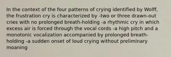 In the context of the four patterns of crying identified by Wolff, the frustration cry is characterized by -two or three drawn-out cries with no prolonged breath-holding -a rhythmic cry in which excess air is forced through the vocal cords -a high pitch and a monotonic vocalization accompanied by prolonged breath-holding -a sudden onset of loud crying without preliminary moaning