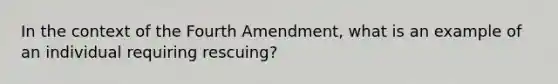 In the context of the Fourth Amendment, what is an example of an individual requiring rescuing?