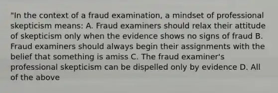 "In the context of a fraud examination, a mindset of professional skepticism means: A. Fraud examiners should relax their attitude of skepticism only when the evidence shows no signs of fraud B. Fraud examiners should always begin their assignments with the belief that something is amiss C. The fraud examiner's professional skepticism can be dispelled only by evidence D. All of the above