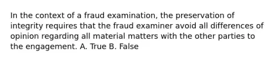 In the context of a fraud examination, the preservation of integrity requires that the fraud examiner avoid all differences of opinion regarding all material matters with the other parties to the engagement. A. True B. False