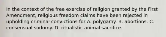 In the context of the free exercise of religion granted by the First Amendment, religious freedom claims have been rejected in upholding criminal convictions for A. polygamy. B. abortions. C. consensual sodomy. D. ritualistic animal sacrifice.