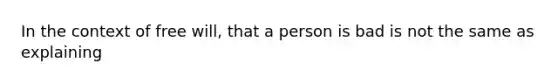 In the context of free will, that a person is bad is not the same as explaining