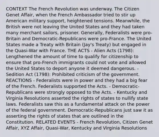 CONTEXT The French Revolution was underway. The Citizen Genet Affair, when the French Ambassador tried to stir up American military support, heightened tensions. Meanwhile, the British were not leaving the United States and they had taken many merchant sailors, prisoner. Generally, Federalists were pro-Britain and Democratic-Republicans were pro-France. The United States made a Treaty with Britain (Jay's Treaty) but engaged in the Quasi-War with France. THE ACTS - Alien Acts (1798): Lengthened the amount of time to qualify for citizenship to ensure that pro-French immigrants could not vote and allowed the United States to deport anyone it deemed dangerous. - Sedition Act (1798): Prohibited criticism of the government. REACTIONS - Federalists were in power and they had a big fear of the French. Federalists supported the Acts. - Democratic-Republicans were strongly opposed to the Acts. - Kentucky and Virginia Resolutions asserted the rights of states to nullify state laws. Federalists saw this as a fundamental attack on the power of the federal government. Democratic-Republicans just saw it as asserting the rights of states that are outlined in the Constitution. RELATED EVENTS - French Revolution, Citizen Genet Affair, XYZ Affair, Quasi-War, Kentucky and Virginia Resolutions