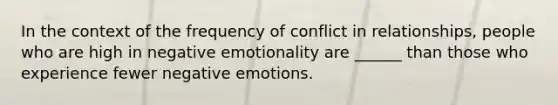 In the context of the frequency of conflict in relationships, people who are high in negative emotionality are ______ than those who experience fewer negative emotions.