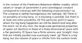 In the context of the Friedmann-Robertson-Walker models, which values or ranges of parameters k and cosmological constant correspond to universes with the following characteristics? (a) The universe is neither homogeneous nor isotropic. (b) There is no possiblity of a big bang. (c) A big bang is possible, but there is at least one other possibility. (d) The particular point in space where the big bang happened can still be determined long after the event. (e) At any time, the large-scale geometical properties of space are identical to those of a three-dimensional space with a flat geometry. (f) Space has a finite volume, and 'straight' lines that are initially parallel may eventually meet. (g) There is a big bang, but the volume of space is infinite from the earliest times.