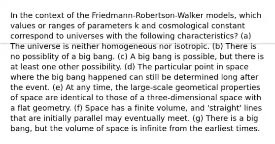 In the context of the Friedmann-Robertson-Walker models, which values or ranges of parameters k and cosmological constant correspond to universes with the following characteristics? (a) The universe is neither homogeneous nor isotropic. (b) There is no possiblity of a big bang. (c) A big bang is possible, but there is at least one other possibility. (d) The particular point in space where the big bang happened can still be determined long after the event. (e) At any time, the large-scale geometical properties of space are identical to those of a three-dimensional space with a flat geometry. (f) Space has a finite volume, and 'straight' lines that are initially parallel may eventually meet. (g) There is a big bang, but the volume of space is infinite from the earliest times.