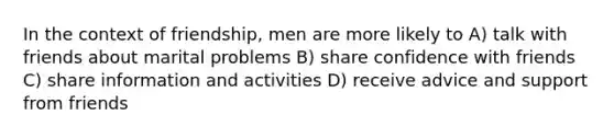 In the context of friendship, men are more likely to A) talk with friends about marital problems B) share confidence with friends C) share information and activities D) receive advice and support from friends