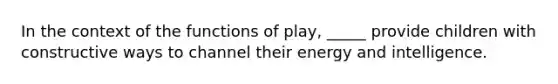 In the context of the functions of play, _____ provide children with constructive ways to channel their energy and intelligence.​