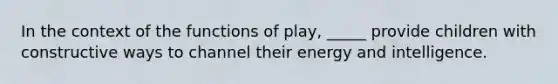 In the context of the functions of play, _____ provide children with constructive ways to channel their energy and intelligence.