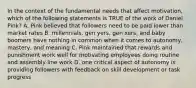 In the context of the fundamental needs that affect motivation, which of the following statements is TRUE of the work of Daniel Pink? A. Pink believed that followers need to be paid lower than market rates B. millennials, gen yers, gen xers, and baby boomers have nothing in common when it comes to autonomy, mastery, and meaning C. Pink maintained that rewards and punishment work well for motivating employees doing routine and assembly line work D. one critical aspect of autonomy is providing followers with feedback on skill development or task progress