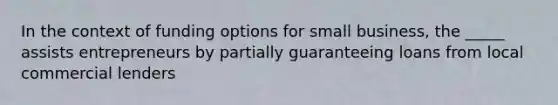 In the context of funding options for small business, the _____ assists entrepreneurs by partially guaranteeing loans from local commercial lenders