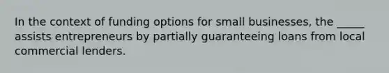 In the context of funding options for small businesses, the _____ assists entrepreneurs by partially guaranteeing loans from local commercial lenders.