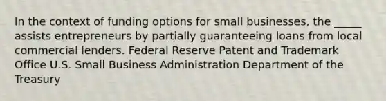 In the context of funding options for small businesses, the _____ assists entrepreneurs by partially guaranteeing loans from local commercial lenders. Federal Reserve Patent and Trademark Office U.S. Small Business Administration Department of the Treasury