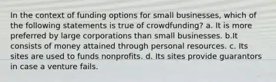 In the context of funding options for small businesses, which of the following statements is true of crowdfunding? a. It is more preferred by large corporations than small businesses. b.It consists of money attained through personal resources. c. Its sites are used to funds nonprofits. d. Its sites provide guarantors in case a venture fails.