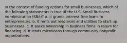 In the context of funding options for small businesses, which of the following statements is true of the U.S. Small Business Administration (SBA)? a. It grants interest-free loans to entrepreneurs. b. It rents out resources and utilities to start-up businesses. c. It seeks ownership in business firms in return for financing. d. It lends microloans through community nonprofit organizations.