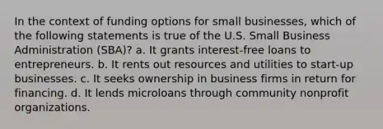 In the context of funding options for small businesses, which of the following statements is true of the U.S. Small Business Administration (SBA)? a. It grants interest-free loans to entrepreneurs. b. It rents out resources and utilities to start-up businesses. c. It seeks ownership in business firms in return for financing. d. It lends microloans through community nonprofit organizations.