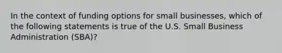 In the context of funding options for small businesses, which of the following statements is true of the U.S. Small Business Administration (SBA)?