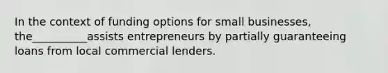 In the context of funding options for small businesses, the__________assists entrepreneurs by partially guaranteeing loans from local commercial lenders.