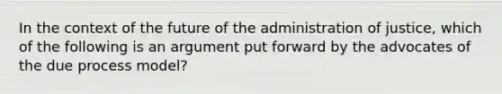 In the context of the future of the administration of justice, which of the following is an argument put forward by the advocates of the due process model?