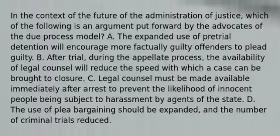 In the context of the future of the administration of justice, which of the following is an argument put forward by the advocates of the due process model? A. The expanded use of pretrial detention will encourage more factually guilty offenders to plead guilty. B. After trial, during the appellate process, the availability of legal counsel will reduce the speed with which a case can be brought to closure. C. Legal counsel must be made available immediately after arrest to prevent the likelihood of innocent people being subject to harassment by agents of the state. D. The use of plea bargaining should be expanded, and the number of criminal trials reduced.