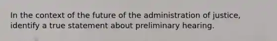 In the context of the future of the administration of justice, identify a true statement about preliminary hearing.