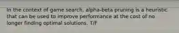 In the context of game search, alpha-beta pruning is a heuristic that can be used to improve performance at the cost of no longer finding optimal solutions. T/F