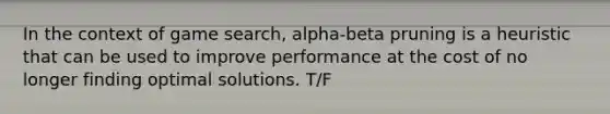 In the context of game search, alpha-beta pruning is a heuristic that can be used to improve performance at the cost of no longer finding optimal solutions. T/F