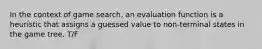 In the context of game search, an evaluation function is a heuristic that assigns a guessed value to non-terminal states in the game tree. T/F