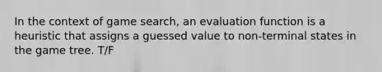 In the context of game search, an evaluation function is a heuristic that assigns a guessed value to non-terminal states in the game tree. T/F