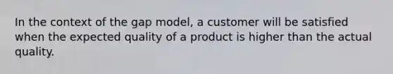 In the context of the gap model, a customer will be satisfied when the expected quality of a product is higher than the actual quality.