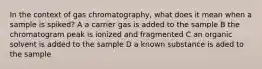 In the context of gas chromatography, what does it mean when a sample is spiked? A a carrier gas is added to the sample B the chromatogram peak is ionized and fragmented C an organic solvent is added to the sample D a known substance is aded to the sample