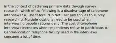 In the context of gathering primary data through survey research, which of the following is a disadvantage of telephone interviews? a. The federal "Do Not Call" law applies to survey research. b. Multiple locations need to be used when interviewing people nationwide. c. The cost of telephone interviews increases when respondents refuse to participate. d. Central-location telephone facility used in the interviews consume a lot of time.