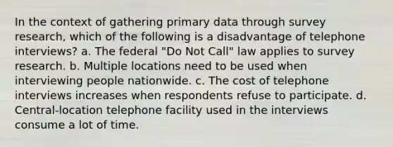 In the context of gathering primary data through survey research, which of the following is a disadvantage of telephone interviews? a. The federal "Do Not Call" law applies to survey research. b. Multiple locations need to be used when interviewing people nationwide. c. The cost of telephone interviews increases when respondents refuse to participate. d. Central-location telephone facility used in the interviews consume a lot of time.