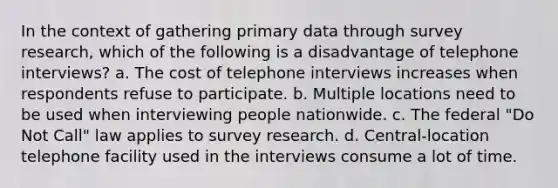 In the context of gathering primary data through survey research, which of the following is a disadvantage of telephone interviews? a. The cost of telephone interviews increases when respondents refuse to participate. b. Multiple locations need to be used when interviewing people nationwide. c. The federal "Do Not Call" law applies to survey research. d. Central-location telephone facility used in the interviews consume a lot of time.