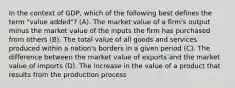 In the context of GDP, which of the following best defines the term "value added"? (A). The market value of a firm's output minus the market value of the inputs the firm has purchased from others (B). The total value of all goods and services produced within a nation's borders in a given period (C). The difference between the market value of exports and the market value of imports (D). The increase in the value of a product that results from the production process