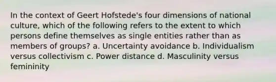 In the context of Geert Hofstede's four dimensions of national culture, which of the following refers to the extent to which persons define themselves as single entities rather than as members of groups? a. Uncertainty avoidance b. Individualism versus collectivism c. Power distance d. Masculinity versus femininity